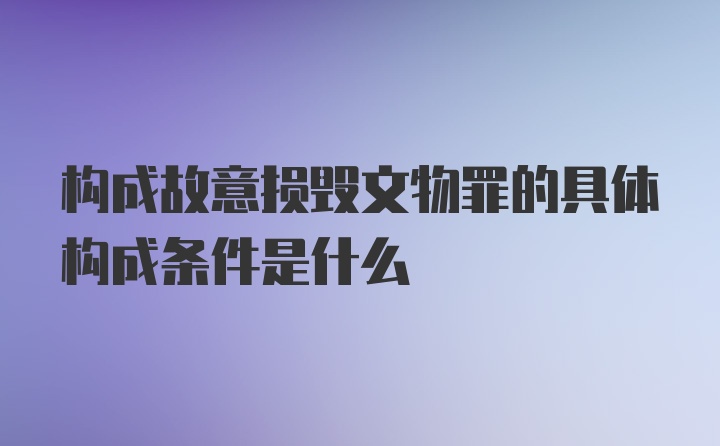 构成故意损毁文物罪的具体构成条件是什么