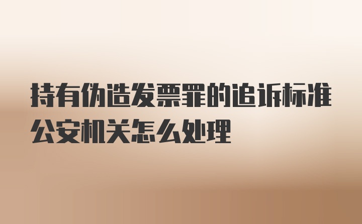 持有伪造发票罪的追诉标准公安机关怎么处理