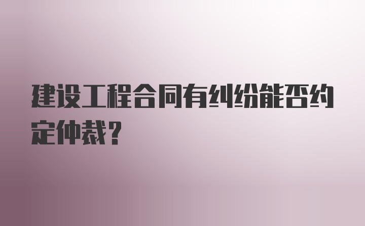 建设工程合同有纠纷能否约定仲裁？