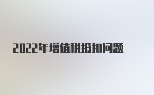 2022年增值税抵扣问题