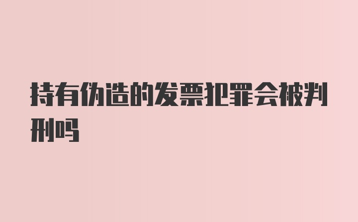 持有伪造的发票犯罪会被判刑吗