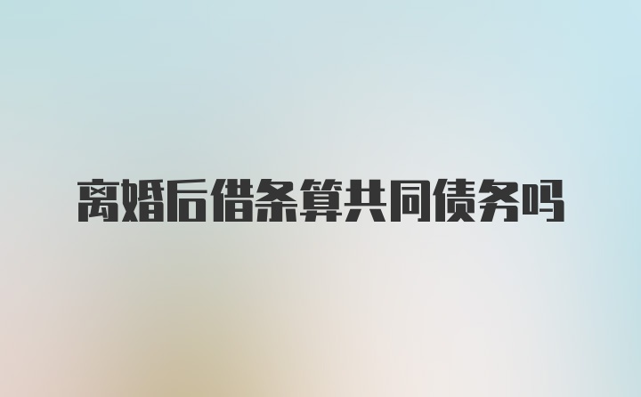 离婚后借条算共同债务吗