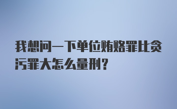 我想问一下单位贿赂罪比贪污罪大怎么量刑？