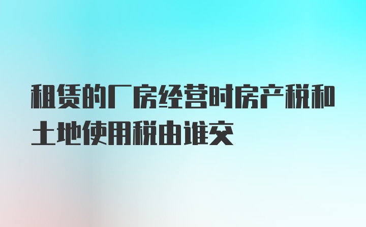 租赁的厂房经营时房产税和土地使用税由谁交