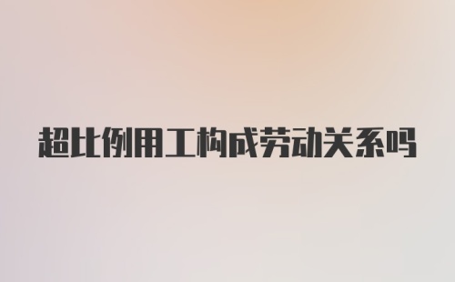 超比例用工构成劳动关系吗