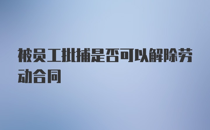 被员工批捕是否可以解除劳动合同