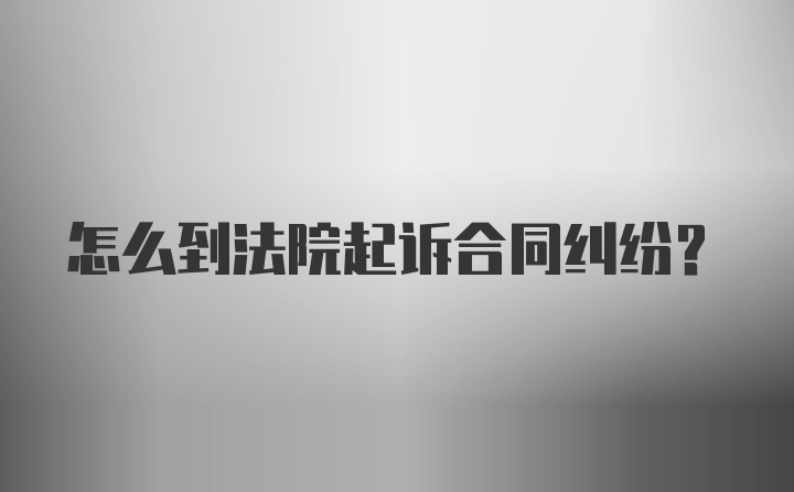 怎么到法院起诉合同纠纷？