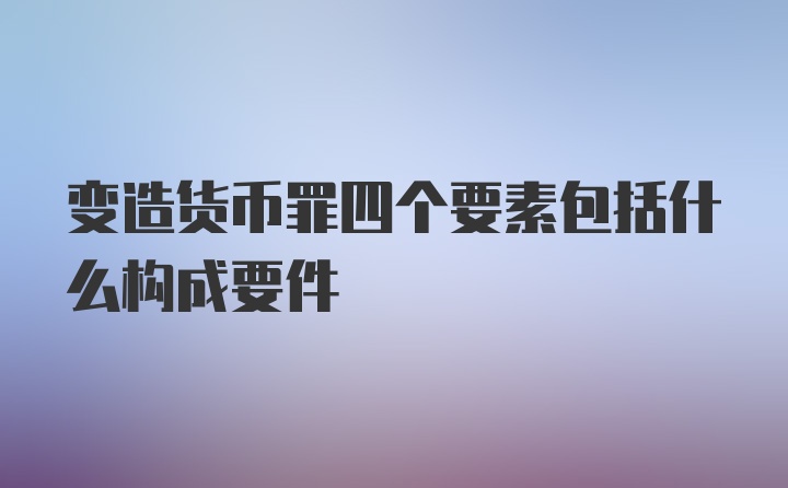 变造货币罪四个要素包括什么构成要件