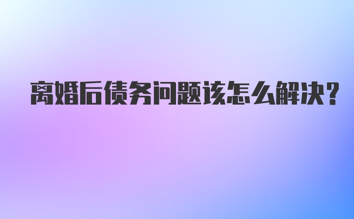 离婚后债务问题该怎么解决？