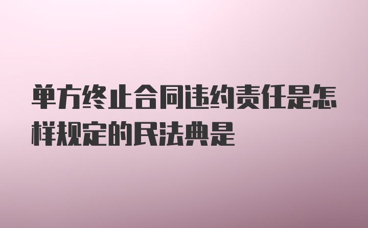 单方终止合同违约责任是怎样规定的民法典是