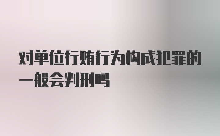 对单位行贿行为构成犯罪的一般会判刑吗