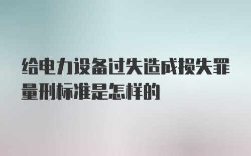 给电力设备过失造成损失罪量刑标准是怎样的