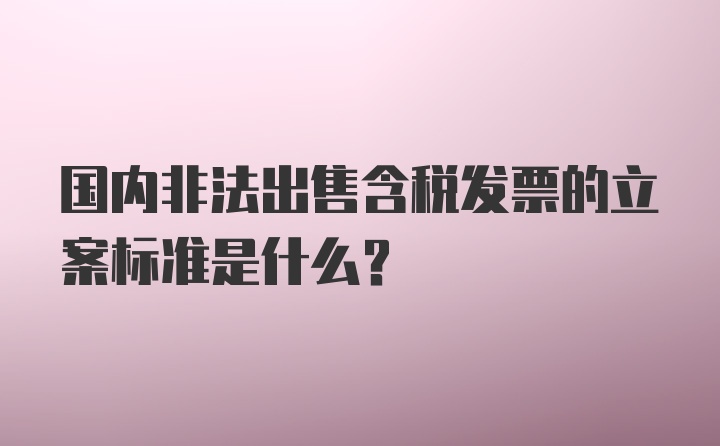 国内非法出售含税发票的立案标准是什么？