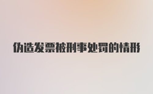 伪造发票被刑事处罚的情形