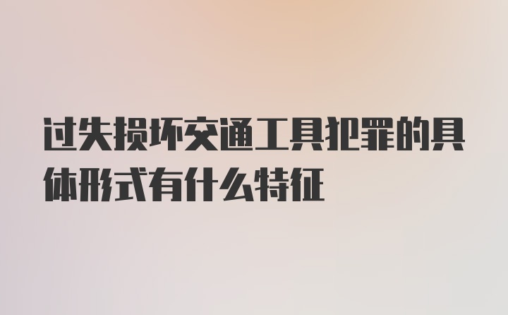 过失损坏交通工具犯罪的具体形式有什么特征