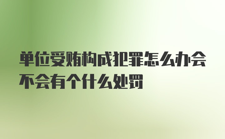 单位受贿构成犯罪怎么办会不会有个什么处罚