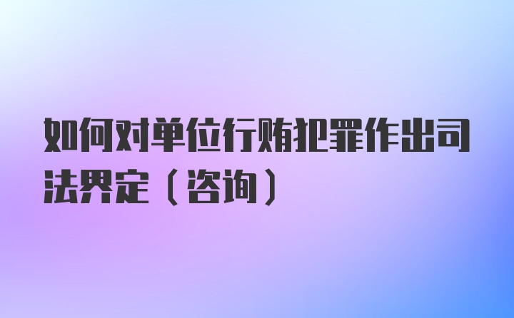 如何对单位行贿犯罪作出司法界定（咨询）