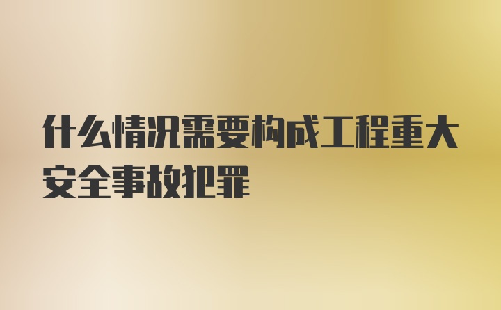 什么情况需要构成工程重大安全事故犯罪