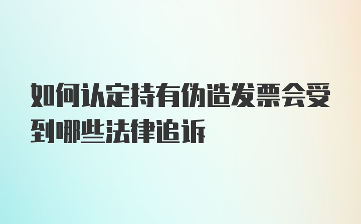 如何认定持有伪造发票会受到哪些法律追诉