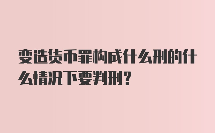 变造货币罪构成什么刑的什么情况下要判刑？