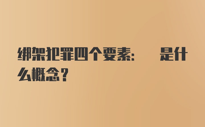 绑架犯罪四个要素: 是什么概念?