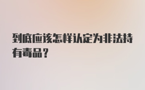 到底应该怎样认定为非法持有毒品？