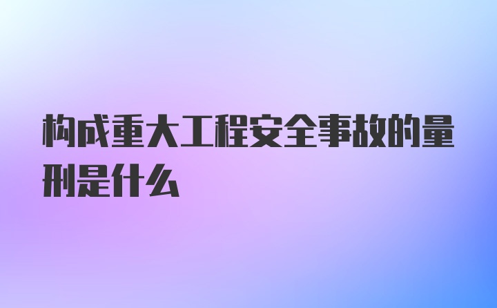 构成重大工程安全事故的量刑是什么