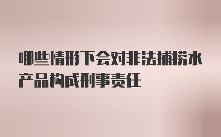 哪些情形下会对非法捕捞水产品构成刑事责任