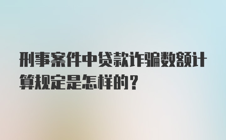 刑事案件中贷款诈骗数额计算规定是怎样的?