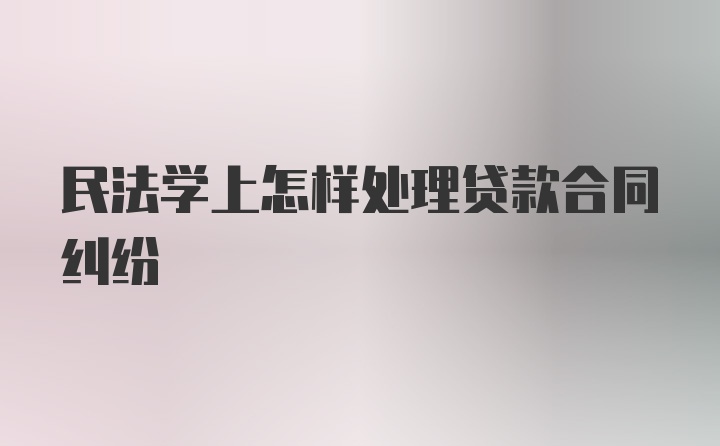 民法学上怎样处理贷款合同纠纷