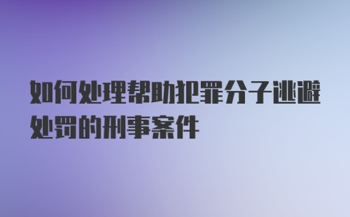 如何处理帮助犯罪分子逃避处罚的刑事案件