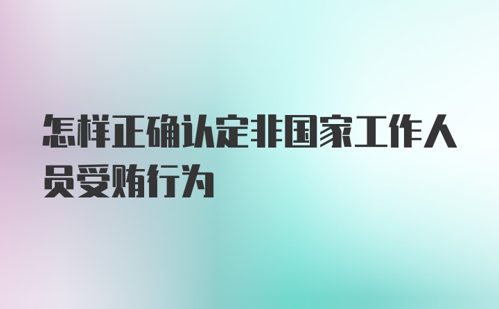 怎样正确认定非国家工作人员受贿行为