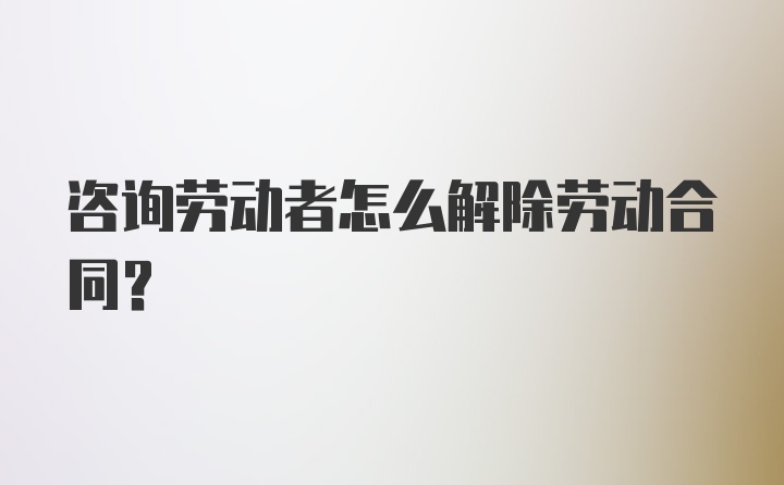 咨询劳动者怎么解除劳动合同？