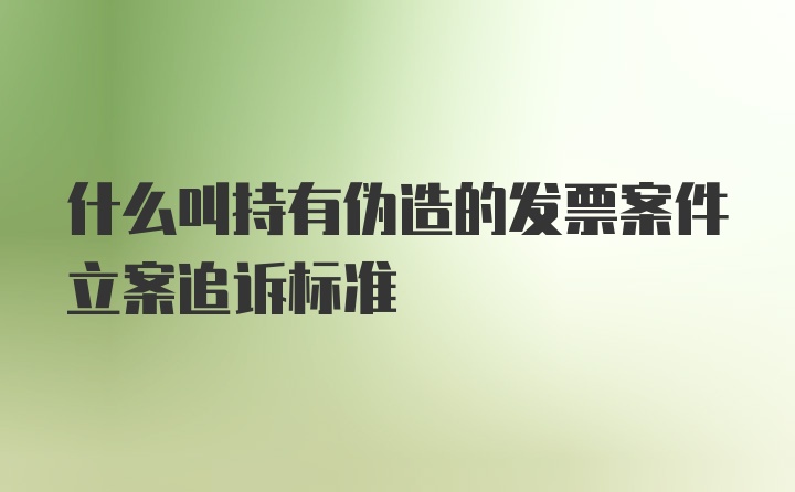 什么叫持有伪造的发票案件立案追诉标准