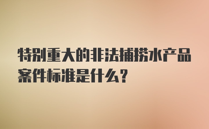 特别重大的非法捕捞水产品案件标准是什么？