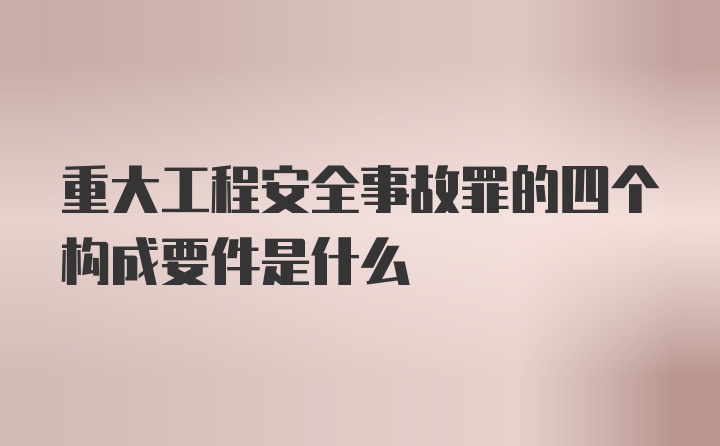 重大工程安全事故罪的四个构成要件是什么