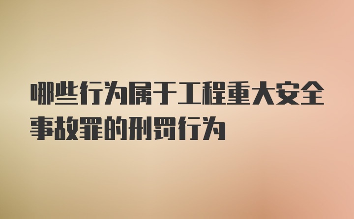 哪些行为属于工程重大安全事故罪的刑罚行为