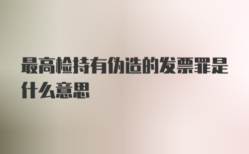 最高检持有伪造的发票罪是什么意思