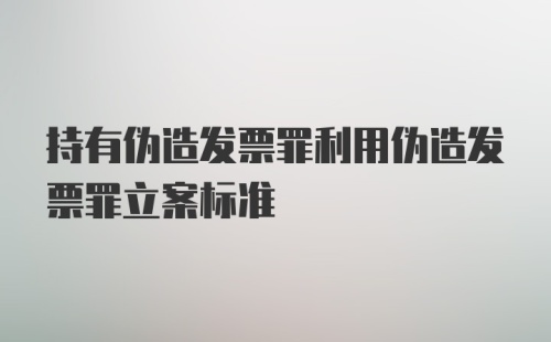 持有伪造发票罪利用伪造发票罪立案标准