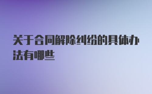 关于合同解除纠纷的具体办法有哪些