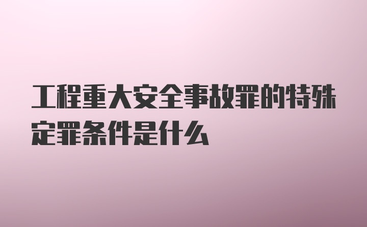 工程重大安全事故罪的特殊定罪条件是什么