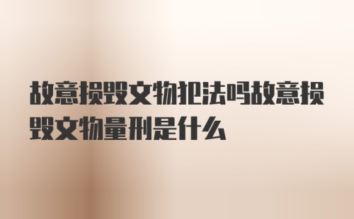 故意损毁文物犯法吗故意损毁文物量刑是什么