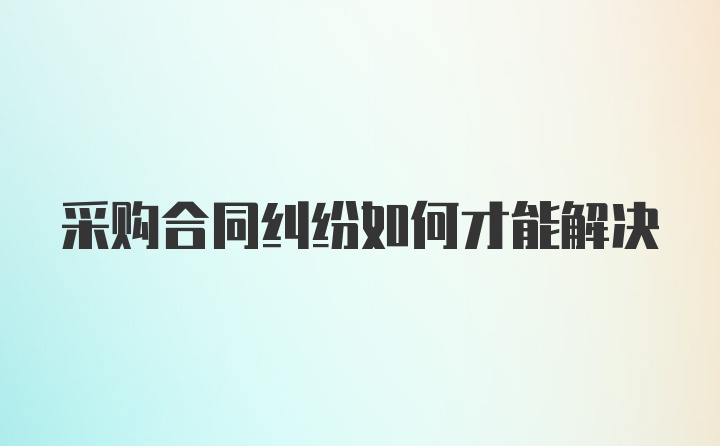 采购合同纠纷如何才能解决