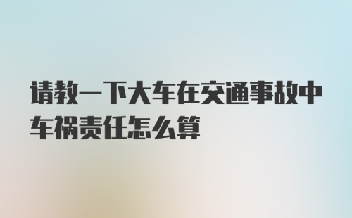 请教一下大车在交通事故中车祸责任怎么算