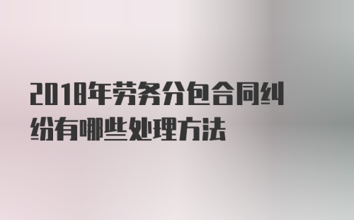 2018年劳务分包合同纠纷有哪些处理方法