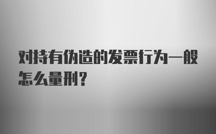 对持有伪造的发票行为一般怎么量刑？