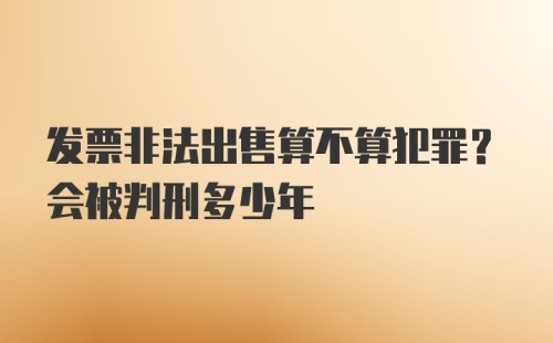 发票非法出售算不算犯罪？会被判刑多少年