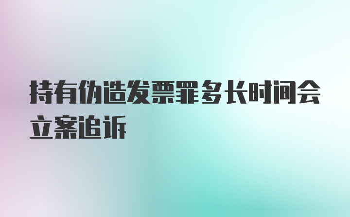 持有伪造发票罪多长时间会立案追诉