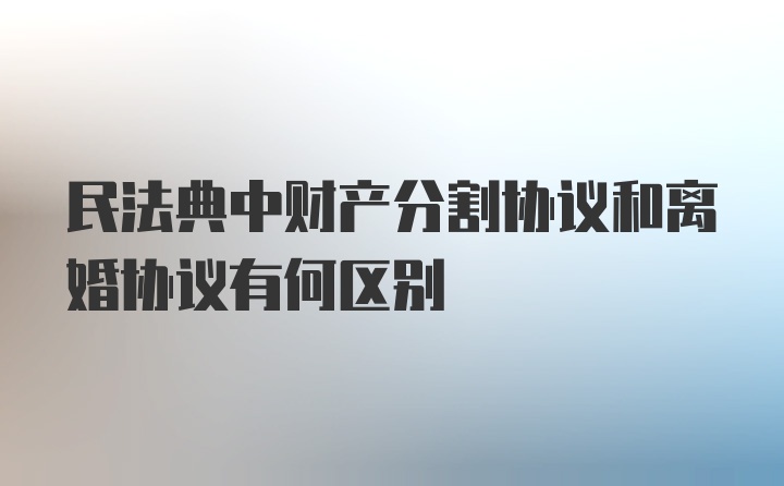 民法典中财产分割协议和离婚协议有何区别