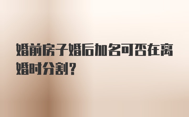 婚前房子婚后加名可否在离婚时分割？